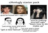 r/Amlugly starter pack guys be honest am I ugly:(?? "just smile more and you'll be a 10" "you're making yourself ugly" "learn how to do make up" "you look upset in these "get a new haircut" photos! you're making yourself look bad!"