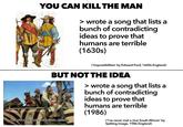 YOU CAN KILL THE MAN > wrote a song that lists a bunch of contradicting ideas to prove that humans are terrible (1630s) ('Impossibilities' by Edward Ford, 1600s England) BUT NOT THE IDEA No he's never met a nice South African 0008 2012 > wrote a song that lists a bunch of contradicting ideas to prove that humans are terrible (1986) ('I've never met a nice South African' by Spitting Image, 1986 England)