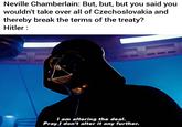 Neville Chamberlain: But, but, but you said you wouldn't take over all of Czechoslovakia and thereby break the terms of the treaty? Hitler : I am altering the deal. Pray I don't alter it any further.