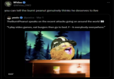 0:07 M1das @M1das_OW2 you can tell the burnt peanut genuinely thinks he deserves to live yoxic@yoxics - Mar 1 TheBurntPeanut speaks on the recent attacks going on around the world 00 "I play video games, eat burgers then go to bed. F-k everybody everywhere." B