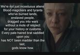We're not just incestuous aliens. Blood-magickers and tyrants who've burned lands, enslaved people, dragged you into wars without a mote of respect for your history or customs. Every pale-haired brat saddled upon you has NOT been madder than the last, gods know how.