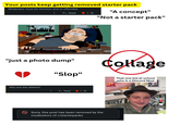 Your posts keep getting removed starter pack Moderator must be Christan and to offended Reply "A concept" "Not a starter pack" "just a photo dump" Why was this deleted? "Slop" ← Reply 1 Sorry, this post has been removed by the moderators of r/starterpacks Collage Free Gifts That one kid at school who is a Discord Mod 56.8K 914