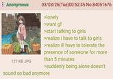: Anonymous 03/03/26 (Tue)00:52:45 No.84051676 >lonely >want gf >start talking to girls >realize i have to talk to girls >realize ill have to tolerate the presence of someone for more than 5 minutes 127 KB JPG >suddenly being alone doesn't sound so bad anymore