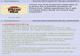 : Anonymous Pizza Hut 03/03/26(Tue)02:57:56 No.34304913 I have my first in-person interview in 6 years for a kitchen position at Pizza Hut. What questions do I ask to make them think I'm Pizza Hut material? 99 KB JPG Anonymous >>34304913 (OP) # 03/03/26(Tue)03:03:00 No.34304933 >"Do I get free pizza for lunch breaks?" >"Can I deliver pizza to my own house? If so if I pay myself for the pizza, do I get to keep the money paid to myself?" >"If someone orders a plain pizza with no cheese and no tomato sauce, only a swastika made of pepperoni, am I allowed to fulfill the order?" >"Should I arm myself and engage in combat against any employee of Dominoes Pizza? Do we have scheduled gang fights?" >"Will there be a sequel to Pizza hut? Pizza house? Pizza hotel?" >"Are there any big booty Latinas working here who can sit on my pizza upon request?" >"If the moon hits my eye like a big pizza pie, will I go blind?"