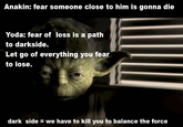 Anakin: fear someone close to him is gonna die Yoda: fear of loss is a path to darkside. Let go of everything you fear to lose. dark side = we have to kill you to balance the force