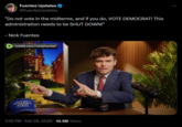 Fuentes Updates @FuentesUpdates "Do not vote in the midterms, and if you do, VOTE DEMOCRAT! This administration needs to be SHUT DOWN!" - Nick Fuentes rumble.com/nickjfuentes AMERICA FIRST 7:55 PM - Feb 28, 2026 10.5M Views AF 6220 ...