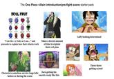 The One Piece villain introduction/pre-fight scene starter pack DEVIL FRUIT понто "I ate the x x fruit, so I can..." and proceeds to explain how their attacks work Takes a decent amount of time to explain their evil plan Characters somehow survive huge falls before or during the scene Zoro getting his swords ready like this Luffy looking determined These three getting scared