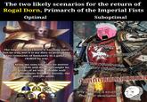 The two likely scenarios for the return of Rogal Dorn, Primarch of the Imperial Fists Optimal Suboptimal RAGEBAIT SUCCESSFUL The Imperium as I knew it has long since lost its way, but it is my duty to protect the last remnants of humanity in a galaxy choked by war. I shall bring my sons together no matter what their creeds and doctrines might be, as the bricks of an unbreakable wall protecting humanity from the heretic, the mutant, and the alien. KILL THE INFIDELS SCREW YOU GULLIMAN GET THE CHAINSWORD, THE HEAVY CHAINSWORD Fuuuuuuuuuuuuu Why yes, this is excellent character development!