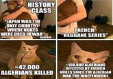 HISTORY CLASS "JAPAN WAS THE ONLY COUNTRY WHERE NUKES WERE USED IN WAR" ALGERIA FRENCH "REGGANE SERIES" >42,000 >150,000 ALGERIANS AFFECTED BY FRENCH ALGERIANS KILLED NUKES SINCE THE ALGERIAN imgflip.com WAR FOR INDEPENDENCE