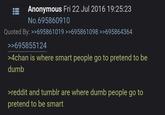 Anonymous Fri 22 Jul 2016 19:25:23 No.695860910 Quoted By: >>695861019 >>695861098 >>695864364 >>695855124 >4chan is where smart people go to pretend to be dumb >reddit and tumblr are where dumb people go to pretend to be smart