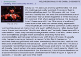 Anonymous Dealing with insecurity as an (...) KHRONO PARADOX 03/04/26 (Wed)11:46:00 No.34308973 Okay so I'm asexual and my girlfriend is not and it's making me really worried. I've never had a girlfriend before and I'm 38 years old but I met her and I really like her and she asked me out and I said okay. We've been together a while now but I'm worried that she's going to leave me because I can't have sex with her. She says she doesn't care about sex and has never really enjoyed it very much but I know that's common with a lot of women because so many men are such selfish lovers. I also know that once these women who "don't care about sex" actually have sex with a non-selfish man, they usually change their minds. I've also heard about how sometimes people meet someone and they have this 172 KB JPG uncontrollable primal urge to have sex with them. It's rare. It usually only happens once or twice in a person's life. But it happens. I'm worried that my girlfriend will meet somebody like that and realize she likes sex and will leave me because I can't have sex with her. I'm also a complete hermit that never leaves the house and she's not like that at all. I really hate it when she goes anywhere but I can't exactly chain her to the radiator in the basement (for the record, I don't have a radiator or a basement and I would never do that even if I did. It's just a figure of speech.). How do I get over this fear?