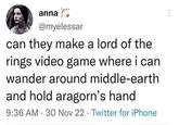 anna @myelessar can they make a lord of the rings video game where i can wander around middle-earth and hold aragorn's hand 9:36 AM 30 Nov 22 Twitter for iPhone . .
