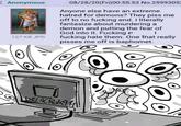 Anonymous 127 KB JPG 08/28/20(Fri)00:55:53 No.2599305 Anyone else have an extreme hatred for demons? They piss me off to no f------ end. I literally fantasize about murdering a demon and putting the fear of God into it. F------ f------ hate them. One that really pisses me off is baphomet. DELACRO