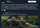Mayx @Mayham_H Follow someone pointed out that dunk shares his food with egg equally even though egg is smaller. to him egg is a starving child, just like dunk was also a starving child once, so he will feed him a lot Mayx @Mayham_H • 3d missing a knight of the seven kingdoms