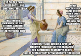 SO CHLOE, I THINK I NEED TO TELL YOU SOMETHING. I'M LESBIAN. I MEAN I AM INTO OTHER WOMEN! LIKE REALLY INTO THEM! AS IN I WANT TO DO WHATEVER APHRODITE DOES TO EVERYONE SHE MEETS! NO YOU AREN'T KALLISTA. YOU WERE BORN IN SPARTA TWO DAYS BEFORE I WAS, NOT ONE OF THE IONIAN ISLANDS! imgflip.com OBVIOUSLY. SINCE WHEN IS A SPARTAN MAN EVER FOUND OUTSIDE THE BARRACKS, ON A BATTLEFIELD, OR STRAPPED TO HIS SHIELD? CERTAINLY NOT OFTEN ENOUGH TO PLEASURE US.