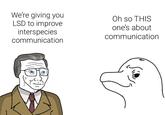 We're giving you LSD to improve interspecies communication Oh so THIS one's about communication