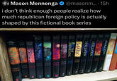 Mason Mennenga @masonm....15h i don't think enough people realize how much republican foreign policy is actually shaped by this fictional book series LAST DAYS APPEARING GLORIQUIS ARMAGEDDON REMNANT DESECRATION LAHAY LAHK LA ENKIN DESECRATION THE INDWELLING THE MARK SINS HARVEST SOUD NICOLAE FORCE TRIBULATION LAHALE LAHAYE JENKIN ENKINS ENEINS LAHAVE LAHAVE LAHAVE LAHOS ENKINS JENKIN JENKIN LAHAYE JENKINS ENKINS 四 EO 園 E
