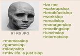 >be me >wakeupslop >breakfastslop >workslop >emailslop >managerslop >meetingslop 91 KB JPG >lunchslop >internetslop >memesslop >gameslop >sleepslop >mfw life is just slop