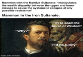 Mammon with the Mamluk Sultanate: *manipulates the wealth disparity between the upper and lower classes to cause the systematic collapse of any possible resistance* Mammon in the Iron Sultanate: "try to scam the House of Wisdom" "Why?" made with mematic "It'd be funny"