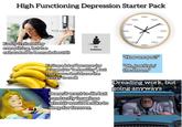High Functioning Depression Starter Pack ecteezy Vectee ecteez No hobbies Easily irritated by everything, but too exhausted to be mad about it TIRED TIRED TIRED TIRED RED TIRED TIRED TIRED TIRED TIRED TIRED TIRED Eating a lot of bananas (or oranges) to be healthy, but really you don't have the energy to cook Doesn't want to die but constantly imagines what it would be like to sleep for forever. "How are you?" "Oh, just livin' the dream." Dreading work, but going anyways