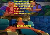 me asking if my loxodon monk can use his d--- to punch foes because elephants can irl the DM