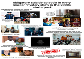 obligatory suicide episode in every murder mystery show in the 2000s starterpack the red-herring suspect you follow all episode for absolutely nothing. dreamstime turns out they just had an unrelated secret with the victim utterstock "it just doesn't add up.." shutterstock shuttersto police conveniently miss the obvious suicide context because plot. montage of cast coping after closing the case: gettyimages Credit: Memento.Jpeg G dreamstime. ACE sombre/acoustic music playing during said montage next episode everyone acts like none of this happened and we resume the usual shenanigans awkward stares when watching with someone who actually struggled with this. Property Master Rick Kyker Sound Mixer Daniel P. Church Post Production Supervisor Donald Petersen Assistant Editor Jimmy Gadd abrupt cut to credits to feel more "impactful" "the killer, all along, was actually the victim." EVIDENCE the season's "special" episode. not a finale, not lore-important. suicide is mentioned but immediately dismissed because the victim had a good life A Very Special Episode