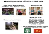 Middle age women workout starter pack Some type of BS exercise that won't even make them lose weight These huge bouncy balls Wears this outfit Usually age 35-50 50% chance they have kids, if they have kids they brag about them at all times, if they don't have kids then they're glad they don't have kids and look down on women with kids. Goes and gets Starbucks or McDonald's afterwards, and wonders why they aren't losing weight 3