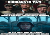 IRANIANS IN 1979 OVERTHROWN A CORRUPT AND OPPRESIVE MONARCHY THROUGH A "REVOLUTION" TO WARMLY EMBRACE A NEW ORDER THE "NEW ORDER" BEING AN EVEN MORE OPPRESIVE ISLAMIC REGIME THAT LASTS FOR DECADES imgflip.com