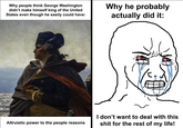 Why people think George Washington didn't make himself king of the United States even though he easily could have: Why he probably actually did it: Altruistic power to the people reasons I don't want to deal with this s--- for the rest of my life!