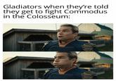 Gladiators when they're told they get to fight Commodus in the Colosseum: F