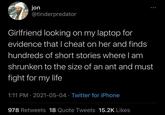 jon @tinderpredator Girlfriend looking on my laptop for evidence that I cheat on her and finds hundreds of short stories where I am shrunken to the size of an ant and must fight for my life 1:11 PM - 2021-05-04 Twitter for iPhone • 978 Retweets 18 Quote Tweets 15.2K Likes