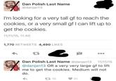 Dan Polish Last Name @danjan13 I'm looking for a very tall gf to reach the cookies, or a very small gf I can lift up to get the cookies. 11/11/15, 11:40 1,770 RETWEETS 4,490 LIKES Dan Polish Last Name @danjan13 11/11/15 @danjan13 OR a very very large gf to lift me to get the cookies. Medium will not do. 16 91