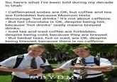 So, here's what I've been told during my decade in Utah: Caffeinated sodas are OK, but coffee and tea are forbidden because Mormon texts discourage "hot drinks." It's not about caffeine. • But hot chocolate is OK, despite being hot, because "hot drinks" really means brewed drinks. • Iced tea and iced coffee are forbidden, despite being cold, because they are brewed. But herbal teas, hot or iced, are OK, despite being brewed, because there is no caffeine. THE BOOK MORMON BYDMS