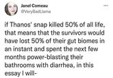 Janel Comeau @VeryBadLlama if Thanos' snap killed 50% of all life, that means that the survivors would have lost 50% of their gut biomes in an instant and spent the next few months power-blasting their bathrooms with diarrhea, in this essay I will-