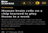 New Scientist Technology O= Human brain cells on a chip learned to play Doom in a week Neuron-powered computer chips can now be easily programmed to play a first-person shooter game, bringing biological computers a step closer to useful applications By Alex Wilkins 27 February 2026