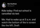 Dan Kaufman @D_Kauf11 Kids today: Find out school is cancelled via text Me: Had to wake up at 5 a.m. and watch the bottom of the tv screen like the NFL Draft