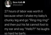 Bess Kalb @bessbell 27 hours of labor was worth it because when I shake my baby's chunky leg and go "Ring ring ring!" and then put his fat cannoli foot to my ear and say "Hello?!" he laughs. so hard he barfs.