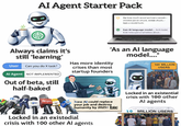 R AI Agent Starter Pack Biy how much wood yomout a woodb chodcis yet ac chuck, wolde shuck:- bpas a woodchuck. Eam Al language model... As Al model, Ib do notea personal beliess about... 'As an Al language model...." Always claims it's still 'learning' User Can you do X task? Al Agent NOT IMPLEMENTED Out of beta, still half-baked Has more identity crises than most startup founders 100 MILLION USERS New Al could replace your job and destroy humanity by 2025!! Eax! Locked in an existedial crisis with 100 other Al agents Locked in an existential crisis with 100 other Al agents 10 MILLION USERS