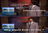 *using wood for pipes instead of iron* Frederick II of Prussia [adultswim.com] Why would Euler do this? [adultswim.com]