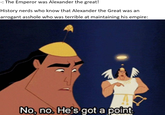 -: The Emperor was Alexander the great! History nerds who know that Alexander the Great was an arrogant a------ who was terrible at maintaining his empire: No, no. He's got a point