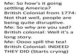 Me: So how's it going settling America? British Colonial from 1774: Not that well, people are being quite disruptive. Me: So why are you sad? British colonial: Well it's a long story. Me: Oooo spill the tea! British Colonial: INDEED THEY DID (Starts crying)