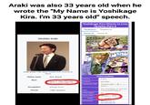 Araki was also 33 years old when he wrote the "My Name is Yoshikage Kira. I'm 33 years old" speech. Yoshikage Kira Wants to Live Quietly, Part 4 Tankobon Magazine Cover A Cover B 吉良吉影は Hirohiko Araki 「静かに 暮らしたい その4 Araki at the 17th Japan Media Arts Festival in しまったね! 2013 Native name 荒木飛呂彦 Born Information Volume 9(37) June 7, 1960 (age 65) Chapter 80 (345) Japanese Title Occupation Manga artist Period 1980-present Romanized Title Total Pages 20 吉良吉影は静かに暮らしたい その④ Kira Yoshikage wa Shizuka ni Kurashitai Sono 4 Cover Date Issue Episode(s) January 1, 1994 #1, 1994 DU Episode 21 DU Episode 22