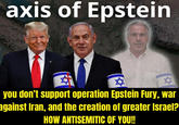 axis of Epstein AKOR NAR ✡ you don't support operation Epstein Fury, war against Iran, and the creation of greater Israel? HOW ANTISEMITIC OF YOU!!