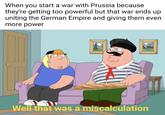 When you start a war with Prussia because they're getting too powerful but that war ends up uniting the German Empire and giving them even more power * Well that was a miscalculation