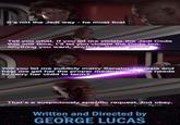It's not the Jedi way - he must live! Tell you what. If you let me violate the Jedi Code this one time, I'll let you violate the Code too. Anything you want, anytime. Sound good? Will you let me publicly marry Senator Amidala and help me get her the proper medical care she needs to carry her child to term? That's a suspiciously specific request, but okay. Written and Directed by GEORGE LUCAS