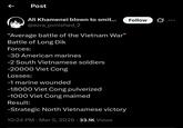 ← Post Ali Khamenei blown to smit... @ezra_pvnished_2 "Average battle of the Vietnam War" Battle of Long Dik Forces: -30 American marines -2 South Vietnamese soldiers -20000 Viet Cong Losses: -1 marine wounded -18000 Viet Cong pulverized -1000 Viet Cong maimed Result: -Strategic North Vietnamese victory 10:24 PM · Mar 5, 2026 33.1K Views • Follow