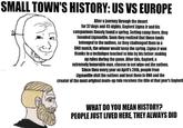 SMALL TOWN'S HISTORY: US VS EUROPE After a Journey through the desert for 37 days and 45 nights, Gaylord Ligma Jr and his companions finnaly found a spring. Setting camp there, they founded Ligmaville. Soon they realized that those lands belonged to the natives, so they challenged them to a UNO match, the winner would keep the spring. Ligma Jr won thanks to a technique teached to him by his father: making up rules during the game. After this, Gaylord, a extremely honorable man, choose to not wipe out the natives. Since then every year on April's 20th, people from Ligmaville visit the natives and beat them in UNO and the creator of the most original made-up rule receives the title of that year's Gaylord WHAT DO YOU MEAN HISTORY? PEOPLE JUST LIVED HERE, THEY ALWAYS DID