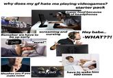 why does my gf hate me playing videogames? starter pack super loud because of headphones Remeber we have to be up early screaming and cursing Hey babe.. -WHAT??! AM 04:00 "sure!" Shushes you if you make noise CS GO have to wake him 100 times
