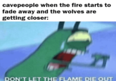cavepeople when the fire starts to fade away and the wolves are getting closer: DON'T LET THE FLAME DIE OUT