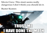 Movie Crew: This stunt seems really dangerous I don't think you should do it. Buster Keaton: BT: Trust me. TRUST ME I HAVE DONE THE MATH